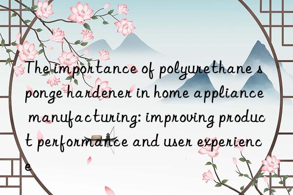 The importance of polyurethane sponge hardener in home appliance manufacturing: improving product performance and user experience