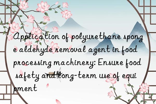 Application of polyurethane sponge aldehyde removal agent in food processing machinery: Ensure food safety and long-term use of equipment