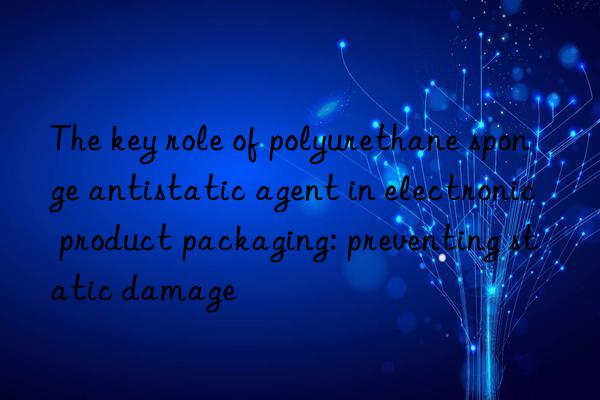 The key role of polyurethane sponge antistatic agent in electronic product packaging: preventing static damage