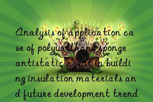 Analysis of application case of polyurethane sponge antistatic agent in building insulation materials and future development trends