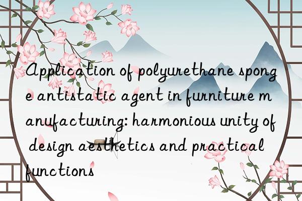 Application of polyurethane sponge antistatic agent in furniture manufacturing: harmonious unity of design aesthetics and practical functions