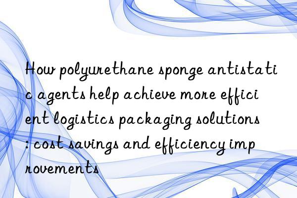 How polyurethane sponge antistatic agents help achieve more efficient logistics packaging solutions: cost savings and efficiency improvements