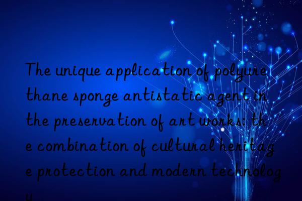 The unique application of polyurethane sponge antistatic agent in the preservation of art works: the combination of cultural heritage protection and modern technology