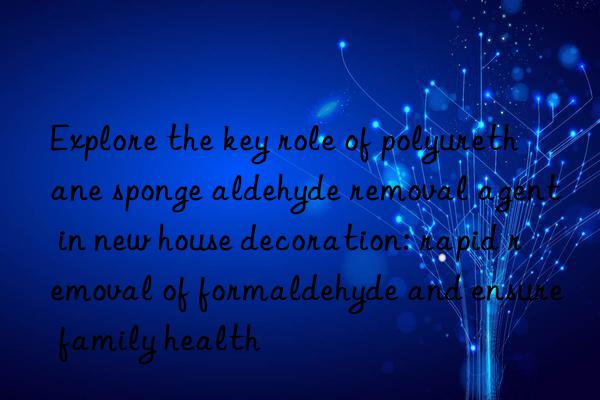 Explore the key role of polyurethane sponge aldehyde removal agent in new house decoration: rapid removal of formaldehyde and ensure family health