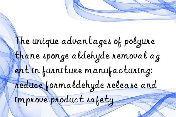 The unique advantages of polyurethane sponge aldehyde removal agent in furniture manufacturing: reduce formaldehyde release and improve product safety