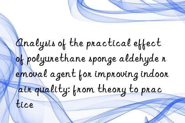 Analysis of the practical effect of polyurethane sponge aldehyde removal agent for improving indoor air quality: from theory to practice