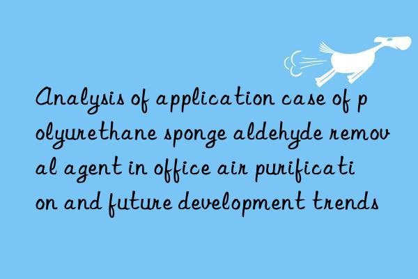 Analysis of application case of polyurethane sponge aldehyde removal agent in office air purification and future development trends