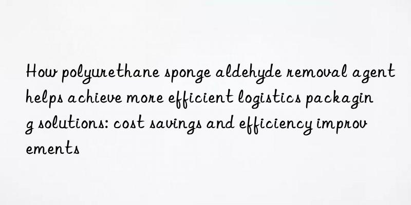 How polyurethane sponge aldehyde removal agent helps achieve more efficient logistics packaging solutions: cost savings and efficiency improvements