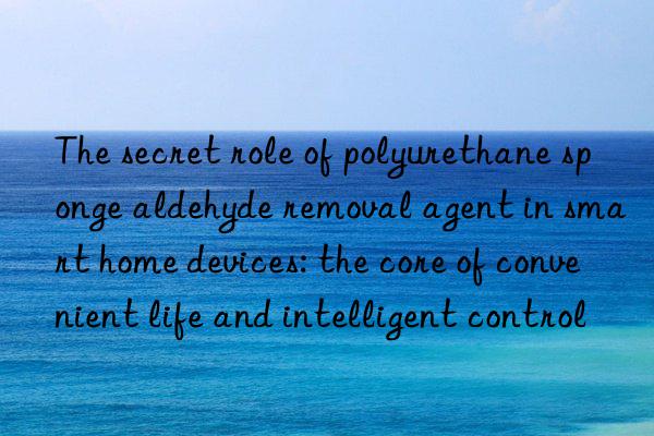 The secret role of polyurethane sponge aldehyde removal agent in smart home devices: the core of convenient life and intelligent control