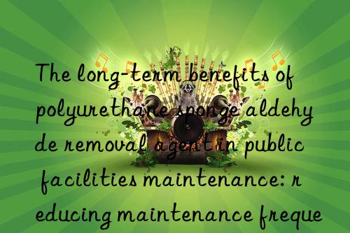 The long-term benefits of polyurethane sponge aldehyde removal agent in public facilities maintenance: reducing maintenance frequency and improving service quality