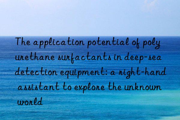 The application potential of polyurethane surfactants in deep-sea detection equipment: a right-hand assistant to explore the unknown world