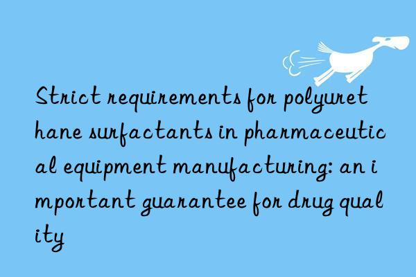 Strict requirements for polyurethane surfactants in pharmaceutical equipment manufacturing: an important guarantee for drug quality