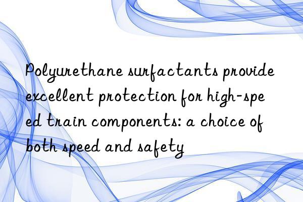 Polyurethane surfactants provide excellent protection for high-speed train components: a choice of both speed and safety