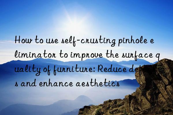 How to use self-crusting pinhole eliminator to improve the surface quality of furniture: Reduce defects and enhance aesthetics