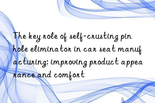 The key role of self-crusting pinhole eliminator in car seat manufacturing: improving product appearance and comfort