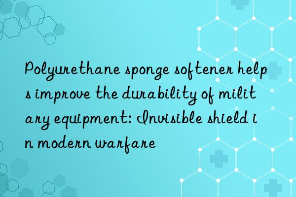 Polyurethane sponge softener helps improve the durability of military equipment: Invisible shield in modern warfare