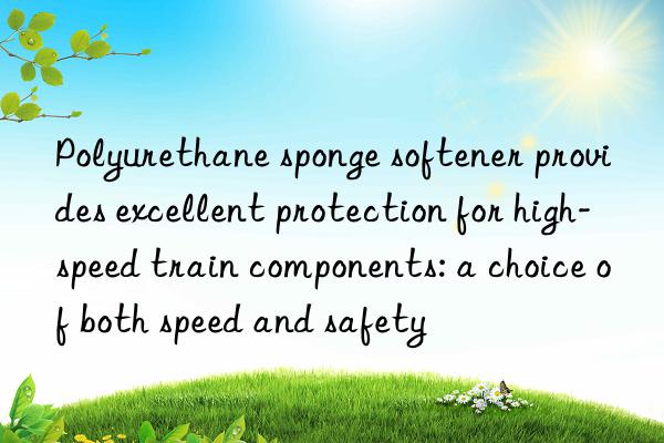 Polyurethane sponge softener provides excellent protection for high-speed train components: a choice of both speed and safety