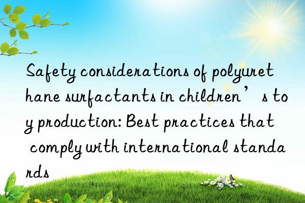 Safety considerations of polyurethane surfactants in children’s toy production: Best practices that comply with international standards