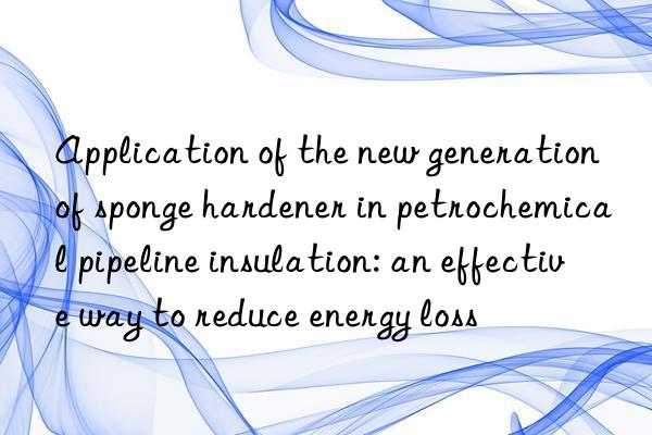 Application of the new generation of sponge hardener in petrochemical pipeline insulation: an effective way to reduce energy loss