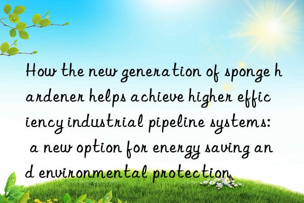 How the new generation of sponge hardener helps achieve higher efficiency industrial pipeline systems: a new option for energy saving and environmental protection