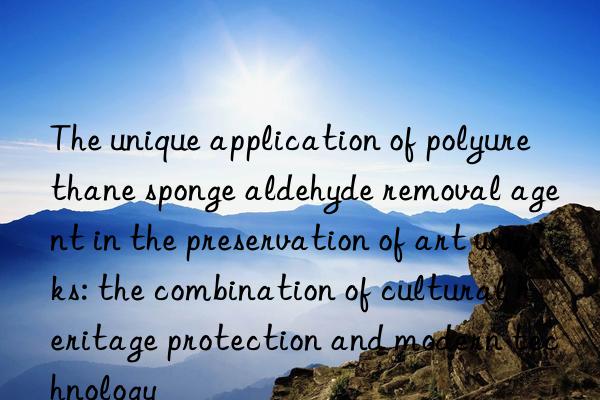 The unique application of polyurethane sponge aldehyde removal agent in the preservation of art works: the combination of cultural heritage protection and modern technology