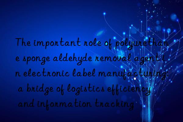 The important role of polyurethane sponge aldehyde removal agent in electronic label manufacturing: a bridge of logistics efficiency and information tracking