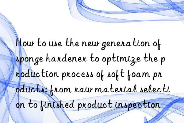 How to use the new generation of sponge hardener to optimize the production process of soft foam products: from raw material selection to finished product inspection