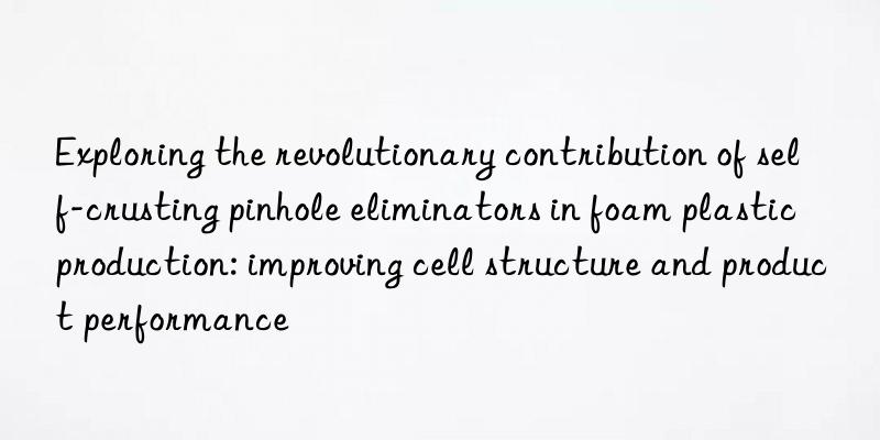 Exploring the revolutionary contribution of self-crusting pinhole eliminators in foam plastic production: improving cell structure and product performance