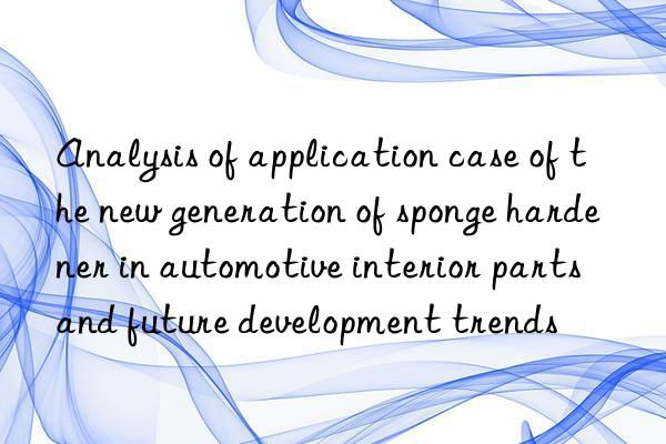 Analysis of application case of the new generation of sponge hardener in automotive interior parts and future development trends