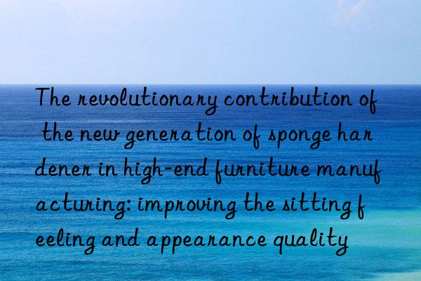 The revolutionary contribution of the new generation of sponge hardener in high-end furniture manufacturing: improving the sitting feeling and appearance quality