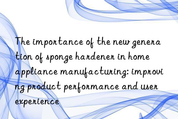 The importance of the new generation of sponge hardener in home appliance manufacturing: improving product performance and user experience