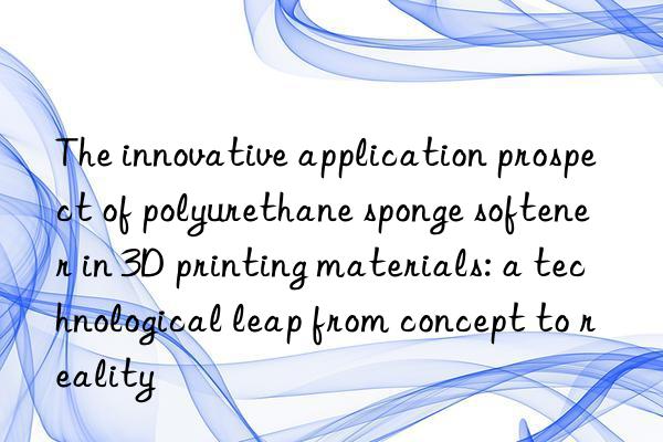 The innovative application prospect of polyurethane sponge softener in 3D printing materials: a technological leap from concept to reality