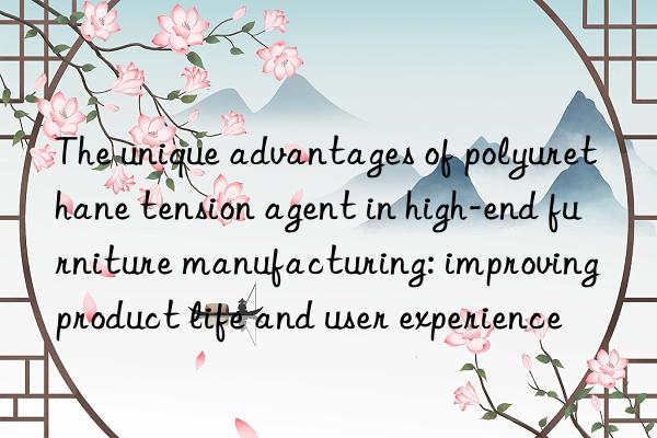 The unique advantages of polyurethane tension agent in high-end furniture manufacturing: improving product life and user experience