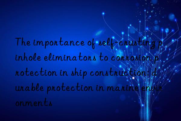 The importance of self-crusting pinhole eliminators to corrosion protection in ship construction: durable protection in marine environments