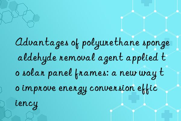 Advantages of polyurethane sponge aldehyde removal agent applied to solar panel frames: a new way to improve energy conversion efficiency