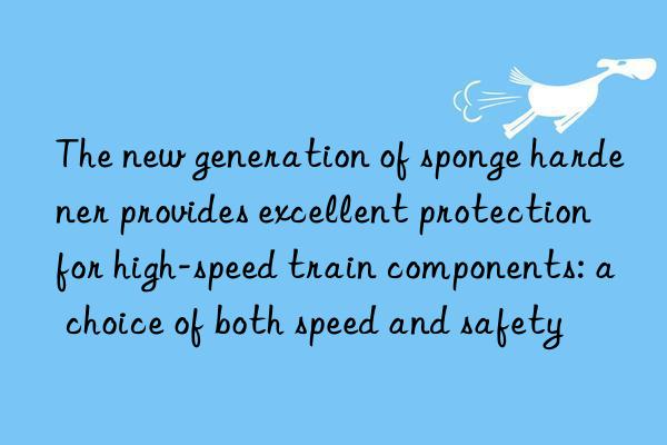 The new generation of sponge hardener provides excellent protection for high-speed train components: a choice of both speed and safety