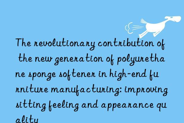 The revolutionary contribution of the new generation of polyurethane sponge softener in high-end furniture manufacturing: improving sitting feeling and appearance quality