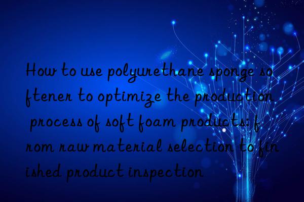 How to use polyurethane sponge softener to optimize the production process of soft foam products: from raw material selection to finished product inspection