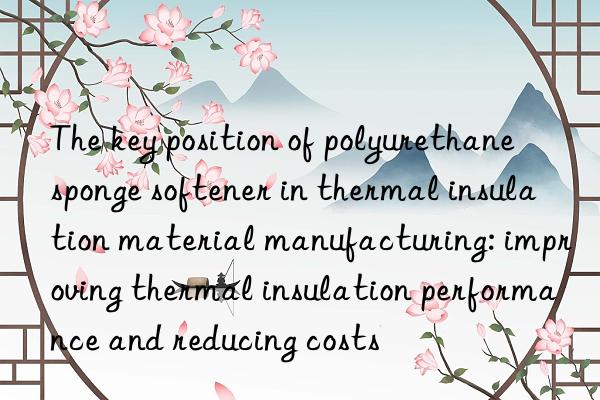 The key position of polyurethane sponge softener in thermal insulation material manufacturing: improving thermal insulation performance and reducing costs