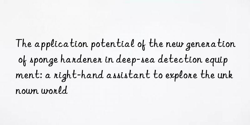 The application potential of the new generation of sponge hardener in deep-sea detection equipment: a right-hand assistant to explore the unknown world