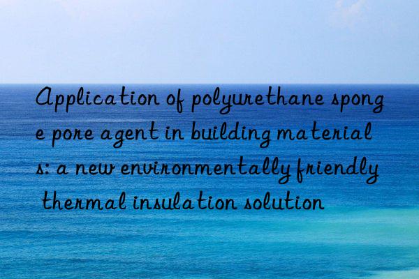 Application of polyurethane sponge pore agent in building materials: a new environmentally friendly thermal insulation solution