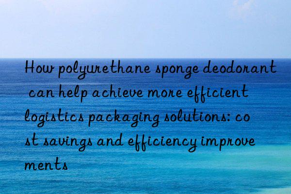 How polyurethane sponge deodorant can help achieve more efficient logistics packaging solutions: cost savings and efficiency improvements