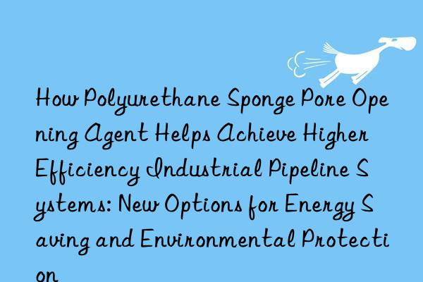 How Polyurethane Sponge Pore Opening Agent Helps Achieve Higher Efficiency Industrial Pipeline Systems: New Options for Energy Saving and Environmental Protection