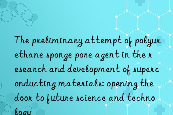 The preliminary attempt of polyurethane sponge pore agent in the research and development of superconducting materials: opening the door to future science and technology