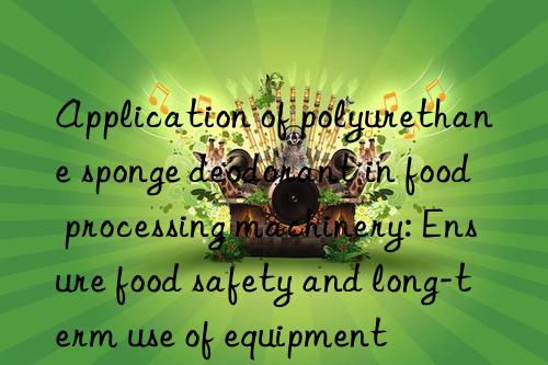 Application of polyurethane sponge deodorant in food processing machinery: Ensure food safety and long-term use of equipment