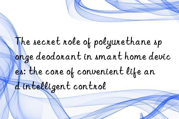 The secret role of polyurethane sponge deodorant in smart home devices: the core of convenient life and intelligent control