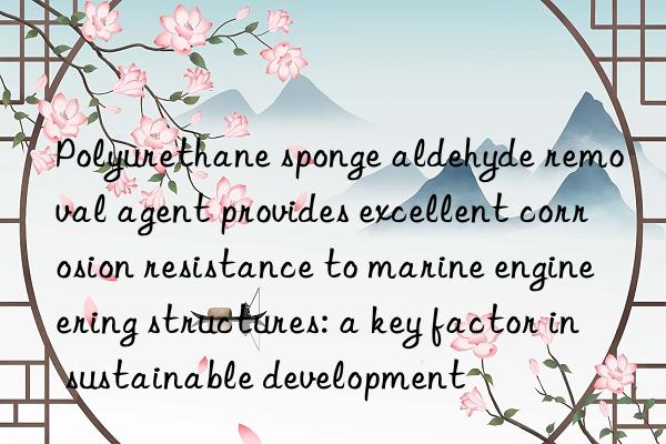 Polyurethane sponge aldehyde removal agent provides excellent corrosion resistance to marine engineering structures: a key factor in sustainable development