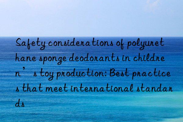 Safety considerations of polyurethane sponge deodorants in children’s toy production: Best practices that meet international standards