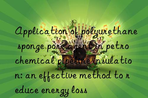 Application of polyurethane sponge pore agent in petrochemical pipeline insulation: an effective method to reduce energy loss