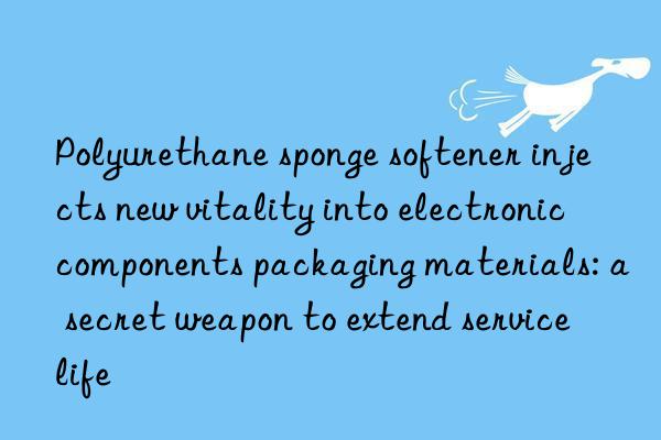 Polyurethane sponge softener injects new vitality into electronic components packaging materials: a secret weapon to extend service life